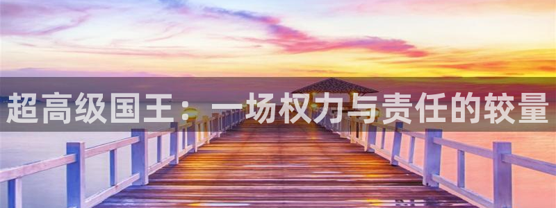 杏悦娱乐登录注册：超高级国王：一场权力与责任的较量