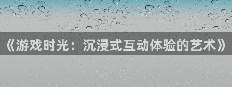 杏悦平台登录地址：《游戏时光：沉浸式互动体验的艺术》