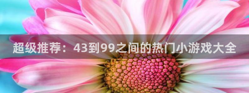 杏悦登录地址怎么打：超级推荐：43到99之间的热门小游戏大全